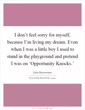 I don’t feel sorry for myself, because I’m living my dream. Even when I was a little boy I used to stand in the playground and pretend I was on ‘Opportunity Knocks.’ Picture Quote #1
