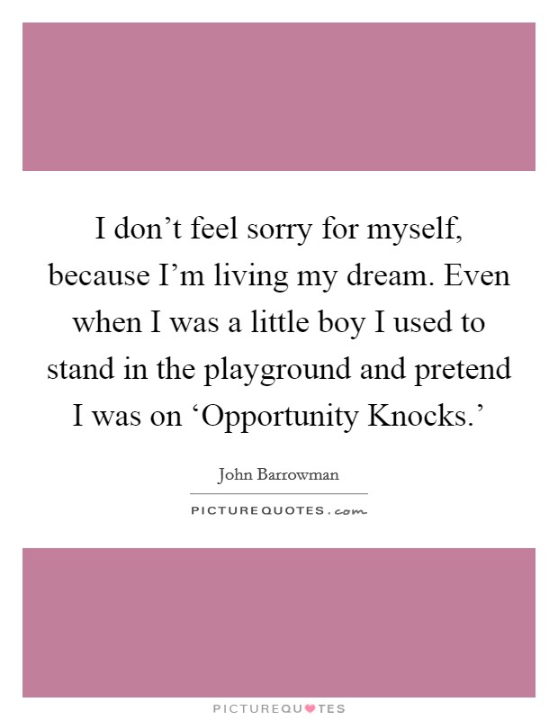 I don't feel sorry for myself, because I'm living my dream. Even when I was a little boy I used to stand in the playground and pretend I was on ‘Opportunity Knocks.' Picture Quote #1