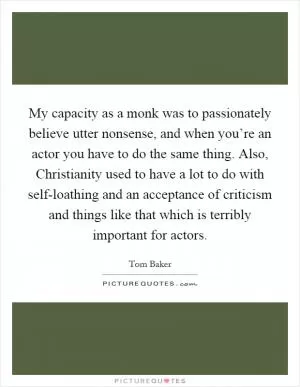 My capacity as a monk was to passionately believe utter nonsense, and when you’re an actor you have to do the same thing. Also, Christianity used to have a lot to do with self-loathing and an acceptance of criticism and things like that which is terribly important for actors Picture Quote #1