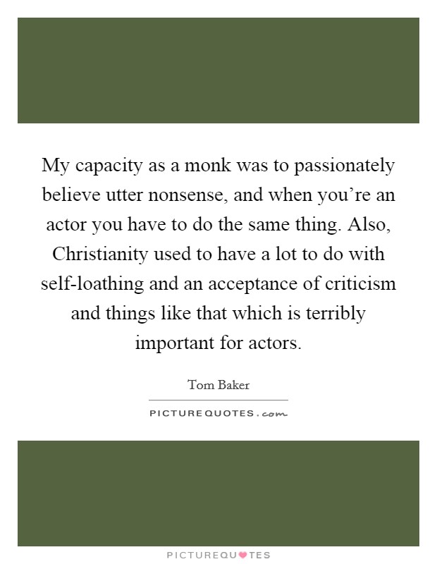 My capacity as a monk was to passionately believe utter nonsense, and when you're an actor you have to do the same thing. Also, Christianity used to have a lot to do with self-loathing and an acceptance of criticism and things like that which is terribly important for actors Picture Quote #1