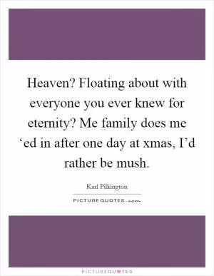 Heaven? Floating about with everyone you ever knew for eternity? Me family does me ‘ed in after one day at xmas, I’d rather be mush Picture Quote #1