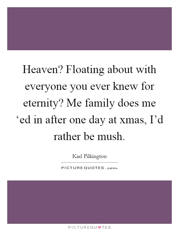 Heaven? Floating about with everyone you ever knew for eternity? Me family does me ‘ed in after one day at xmas, I'd rather be mush Picture Quote #1