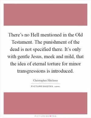 There’s no Hell mentioned in the Old Testament. The punishment of the dead is not specified there. It’s only with gentle Jesus, meek and mild, that the idea of eternal torture for minor transgressions is introduced Picture Quote #1