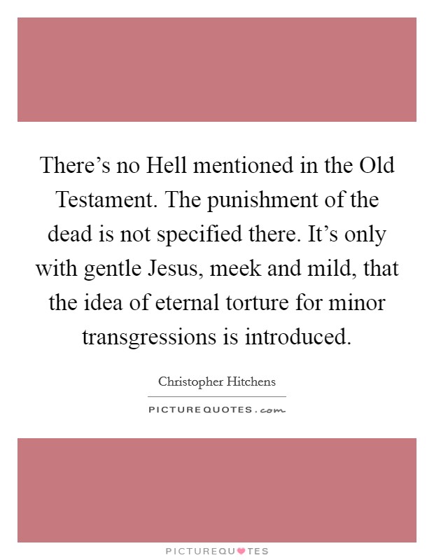 There's no Hell mentioned in the Old Testament. The punishment of the dead is not specified there. It's only with gentle Jesus, meek and mild, that the idea of eternal torture for minor transgressions is introduced Picture Quote #1