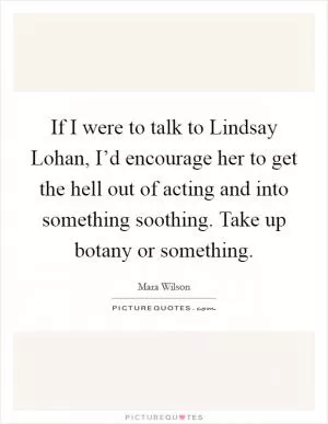 If I were to talk to Lindsay Lohan, I’d encourage her to get the hell out of acting and into something soothing. Take up botany or something Picture Quote #1
