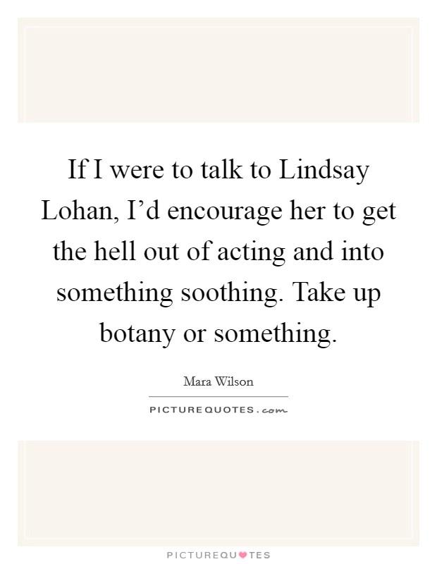 If I were to talk to Lindsay Lohan, I'd encourage her to get the hell out of acting and into something soothing. Take up botany or something Picture Quote #1