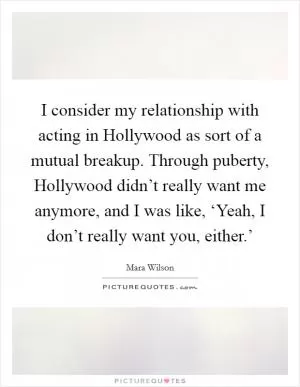 I consider my relationship with acting in Hollywood as sort of a mutual breakup. Through puberty, Hollywood didn’t really want me anymore, and I was like, ‘Yeah, I don’t really want you, either.’ Picture Quote #1