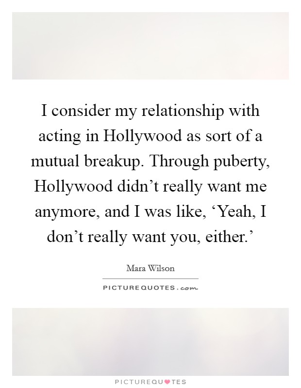 I consider my relationship with acting in Hollywood as sort of a mutual breakup. Through puberty, Hollywood didn't really want me anymore, and I was like, ‘Yeah, I don't really want you, either.' Picture Quote #1
