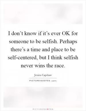 I don’t know if it’s ever OK for someone to be selfish. Perhaps there’s a time and place to be self-centered, but I think selfish never wins the race Picture Quote #1