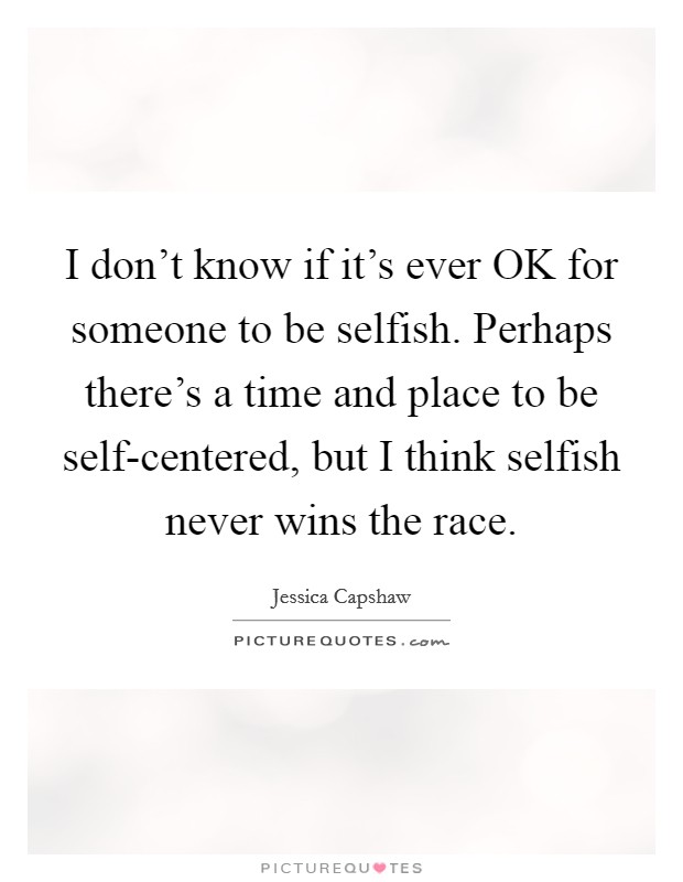 I don't know if it's ever OK for someone to be selfish. Perhaps there's a time and place to be self-centered, but I think selfish never wins the race Picture Quote #1