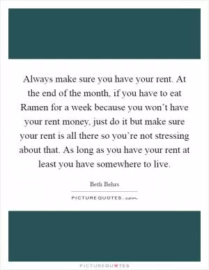 Always make sure you have your rent. At the end of the month, if you have to eat Ramen for a week because you won’t have your rent money, just do it but make sure your rent is all there so you’re not stressing about that. As long as you have your rent at least you have somewhere to live Picture Quote #1