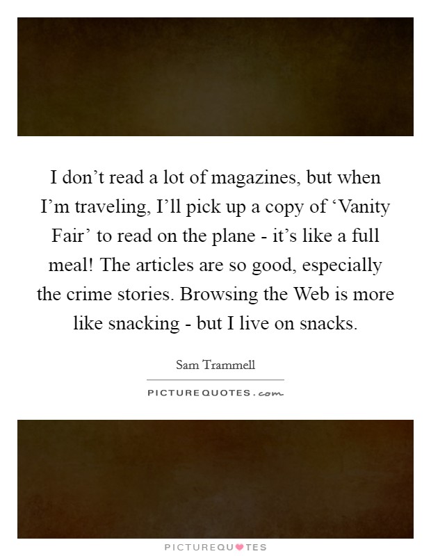 I don't read a lot of magazines, but when I'm traveling, I'll pick up a copy of ‘Vanity Fair' to read on the plane - it's like a full meal! The articles are so good, especially the crime stories. Browsing the Web is more like snacking - but I live on snacks Picture Quote #1