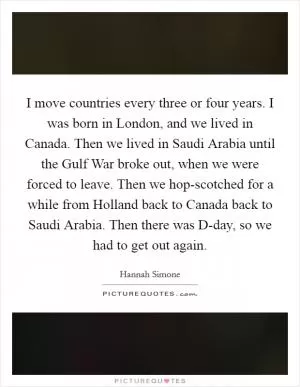 I move countries every three or four years. I was born in London, and we lived in Canada. Then we lived in Saudi Arabia until the Gulf War broke out, when we were forced to leave. Then we hop-scotched for a while from Holland back to Canada back to Saudi Arabia. Then there was D-day, so we had to get out again Picture Quote #1