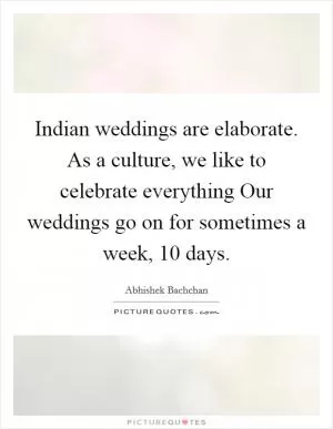 Indian weddings are elaborate. As a culture, we like to celebrate everything Our weddings go on for sometimes a week, 10 days Picture Quote #1