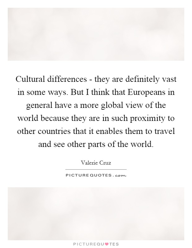 Cultural differences - they are definitely vast in some ways. But I think that Europeans in general have a more global view of the world because they are in such proximity to other countries that it enables them to travel and see other parts of the world Picture Quote #1
