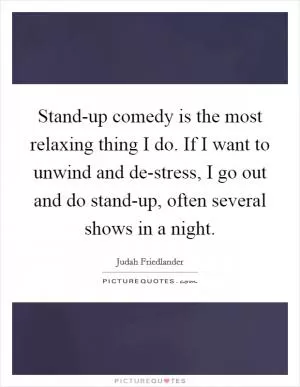 Stand-up comedy is the most relaxing thing I do. If I want to unwind and de-stress, I go out and do stand-up, often several shows in a night Picture Quote #1
