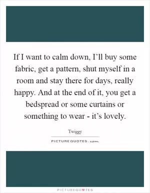 If I want to calm down, I’ll buy some fabric, get a pattern, shut myself in a room and stay there for days, really happy. And at the end of it, you get a bedspread or some curtains or something to wear - it’s lovely Picture Quote #1