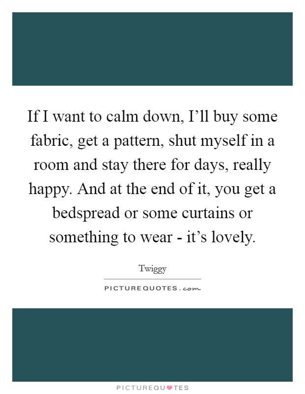 If I want to calm down, I'll buy some fabric, get a pattern, shut myself in a room and stay there for days, really happy. And at the end of it, you get a bedspread or some curtains or something to wear - it's lovely Picture Quote #1