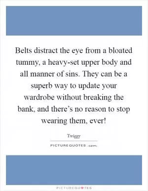 Belts distract the eye from a bloated tummy, a heavy-set upper body and all manner of sins. They can be a superb way to update your wardrobe without breaking the bank, and there’s no reason to stop wearing them, ever! Picture Quote #1