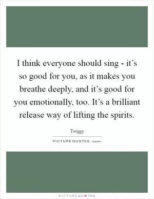 I think everyone should sing - it’s so good for you, as it makes you breathe deeply, and it’s good for you emotionally, too. It’s a brilliant release way of lifting the spirits Picture Quote #1