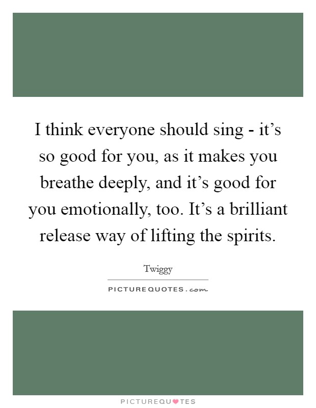 I think everyone should sing - it's so good for you, as it makes you breathe deeply, and it's good for you emotionally, too. It's a brilliant release way of lifting the spirits Picture Quote #1