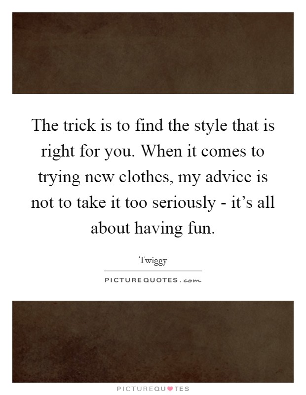 The trick is to find the style that is right for you. When it comes to trying new clothes, my advice is not to take it too seriously - it's all about having fun Picture Quote #1
