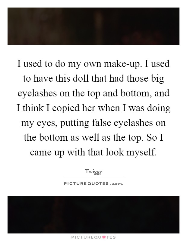 I used to do my own make-up. I used to have this doll that had those big eyelashes on the top and bottom, and I think I copied her when I was doing my eyes, putting false eyelashes on the bottom as well as the top. So I came up with that look myself Picture Quote #1