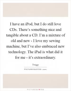 I have an iPod, but I do still love CDs. There’s something nice and tangible about a CD. I’m a mixture of old and new - I love my sewing machine, but I’ve also embraced new technology. The iPad is what did it for me - it’s extraordinary Picture Quote #1