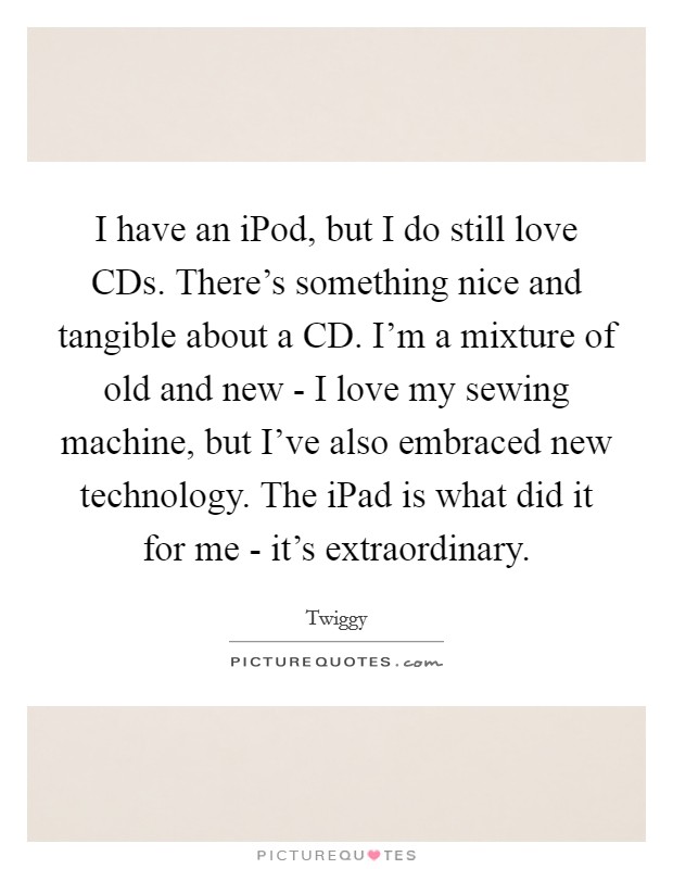 I have an iPod, but I do still love CDs. There's something nice and tangible about a CD. I'm a mixture of old and new - I love my sewing machine, but I've also embraced new technology. The iPad is what did it for me - it's extraordinary Picture Quote #1