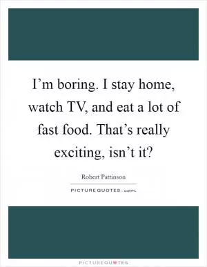I’m boring. I stay home, watch TV, and eat a lot of fast food. That’s really exciting, isn’t it? Picture Quote #1