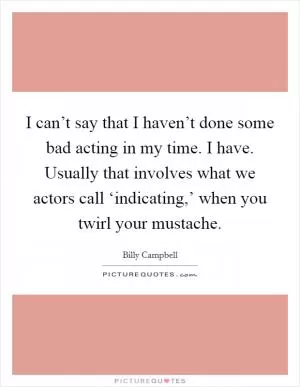 I can’t say that I haven’t done some bad acting in my time. I have. Usually that involves what we actors call ‘indicating,’ when you twirl your mustache Picture Quote #1