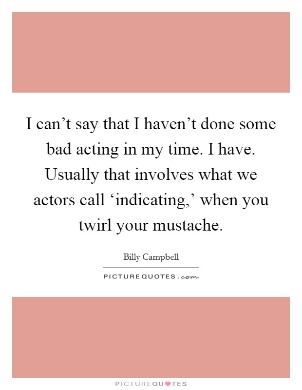 I can't say that I haven't done some bad acting in my time. I have. Usually that involves what we actors call ‘indicating,' when you twirl your mustache Picture Quote #1