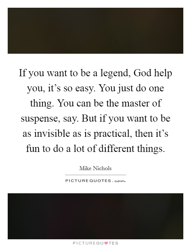 If you want to be a legend, God help you, it's so easy. You just do one thing. You can be the master of suspense, say. But if you want to be as invisible as is practical, then it's fun to do a lot of different things Picture Quote #1