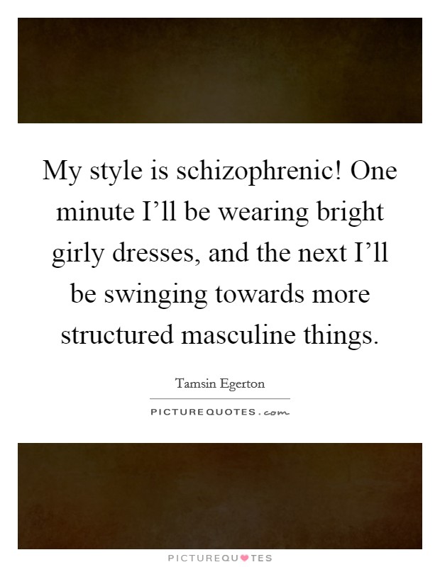 My style is schizophrenic! One minute I'll be wearing bright girly dresses, and the next I'll be swinging towards more structured masculine things Picture Quote #1