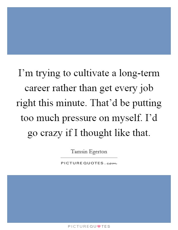 I'm trying to cultivate a long-term career rather than get every job right this minute. That'd be putting too much pressure on myself. I'd go crazy if I thought like that Picture Quote #1