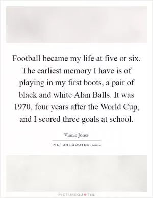 Football became my life at five or six. The earliest memory I have is of playing in my first boots, a pair of black and white Alan Balls. It was 1970, four years after the World Cup, and I scored three goals at school Picture Quote #1