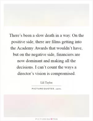 There’s been a slow death in a way. On the positive side, there are films getting into the Academy Awards that wouldn’t have, but on the negative side, financiers are now dominant and making all the decisions. I can’t count the ways a director’s vision is compromised Picture Quote #1