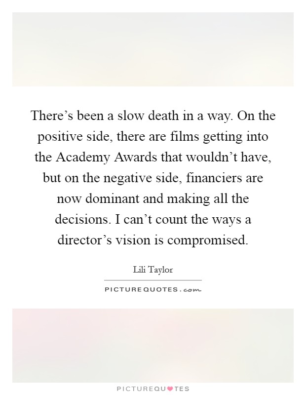 There's been a slow death in a way. On the positive side, there are films getting into the Academy Awards that wouldn't have, but on the negative side, financiers are now dominant and making all the decisions. I can't count the ways a director's vision is compromised Picture Quote #1