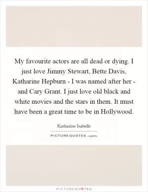 My favourite actors are all dead or dying. I just love Jimmy Stewart, Bette Davis, Katharine Hepburn - I was named after her - and Cary Grant. I just love old black and white movies and the stars in them. It must have been a great time to be in Hollywood Picture Quote #1