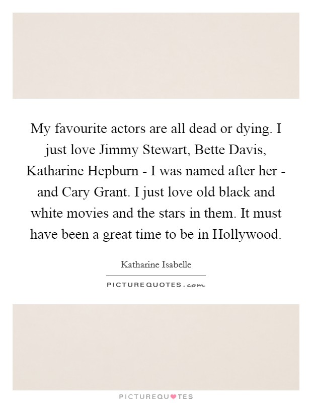My favourite actors are all dead or dying. I just love Jimmy Stewart, Bette Davis, Katharine Hepburn - I was named after her - and Cary Grant. I just love old black and white movies and the stars in them. It must have been a great time to be in Hollywood Picture Quote #1
