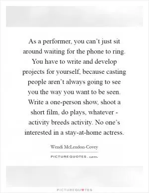 As a performer, you can’t just sit around waiting for the phone to ring. You have to write and develop projects for yourself, because casting people aren’t always going to see you the way you want to be seen. Write a one-person show, shoot a short film, do plays, whatever - activity breeds activity. No one’s interested in a stay-at-home actress Picture Quote #1