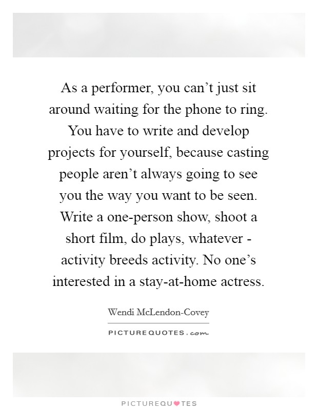 As a performer, you can't just sit around waiting for the phone to ring. You have to write and develop projects for yourself, because casting people aren't always going to see you the way you want to be seen. Write a one-person show, shoot a short film, do plays, whatever - activity breeds activity. No one's interested in a stay-at-home actress Picture Quote #1
