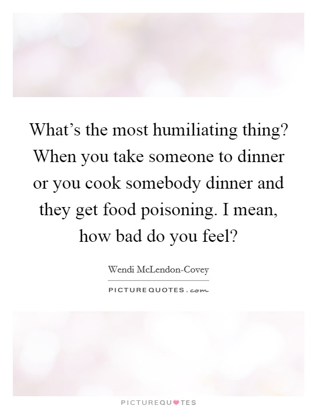 What's the most humiliating thing? When you take someone to dinner or you cook somebody dinner and they get food poisoning. I mean, how bad do you feel? Picture Quote #1