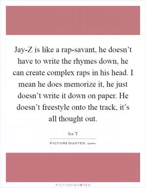 Jay-Z is like a rap-savant, he doesn’t have to write the rhymes down, he can create complex raps in his head. I mean he does memorize it, he just doesn’t write it down on paper. He doesn’t freestyle onto the track, it’s all thought out Picture Quote #1