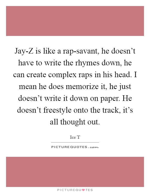 Jay-Z is like a rap-savant, he doesn't have to write the rhymes down, he can create complex raps in his head. I mean he does memorize it, he just doesn't write it down on paper. He doesn't freestyle onto the track, it's all thought out Picture Quote #1