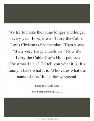 We try to make the name longer and longer every year. First, it was ‘Larry the Cable Guy’s Christmas Spectacular.’ Then it was ‘It’s a Very Larry Christmas.’ Now it’s ‘Larry the Cable Guy’s Hula-palooza Christmas Luau.’ I’ll tell you what it is: It’s funny. That’s what it is. Who cares what the name of it is? It is a funny special Picture Quote #1