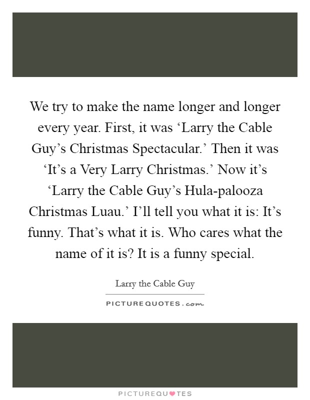 We try to make the name longer and longer every year. First, it was ‘Larry the Cable Guy's Christmas Spectacular.' Then it was ‘It's a Very Larry Christmas.' Now it's ‘Larry the Cable Guy's Hula-palooza Christmas Luau.' I'll tell you what it is: It's funny. That's what it is. Who cares what the name of it is? It is a funny special Picture Quote #1