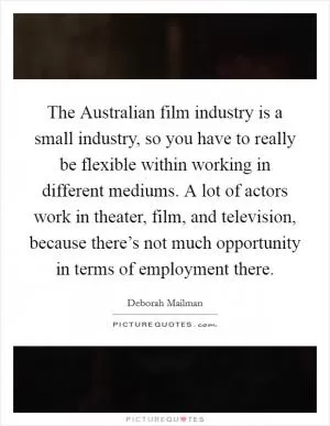 The Australian film industry is a small industry, so you have to really be flexible within working in different mediums. A lot of actors work in theater, film, and television, because there’s not much opportunity in terms of employment there Picture Quote #1