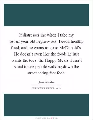 It distresses me when I take my seven-year-old nephew out. I cook healthy food, and he wants to go to McDonald’s. He doesn’t even like the food; he just wants the toys, the Happy Meals. I can’t stand to see people walking down the street eating fast food Picture Quote #1