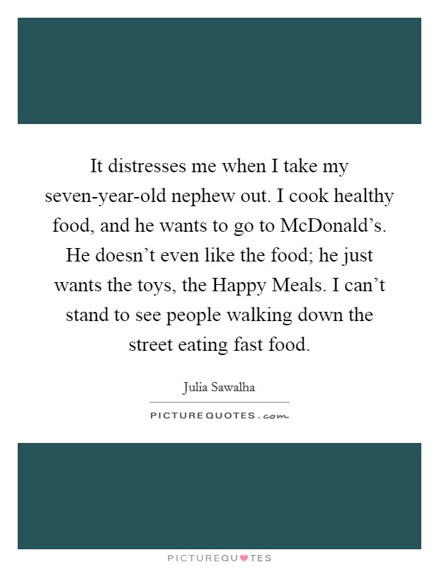 It distresses me when I take my seven-year-old nephew out. I cook healthy food, and he wants to go to McDonald's. He doesn't even like the food; he just wants the toys, the Happy Meals. I can't stand to see people walking down the street eating fast food Picture Quote #1